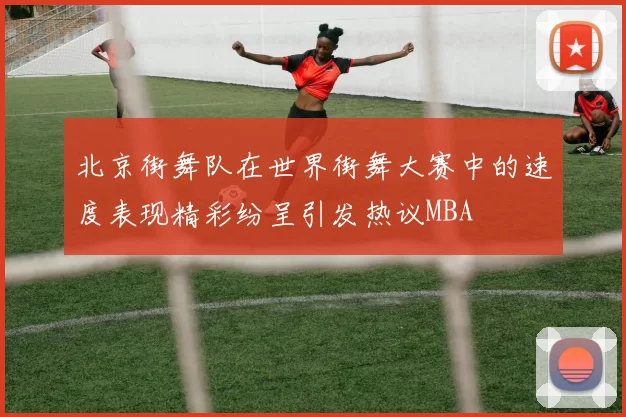 北京街舞队在世界街舞大赛中的速度表现精彩纷呈引发热议MBA