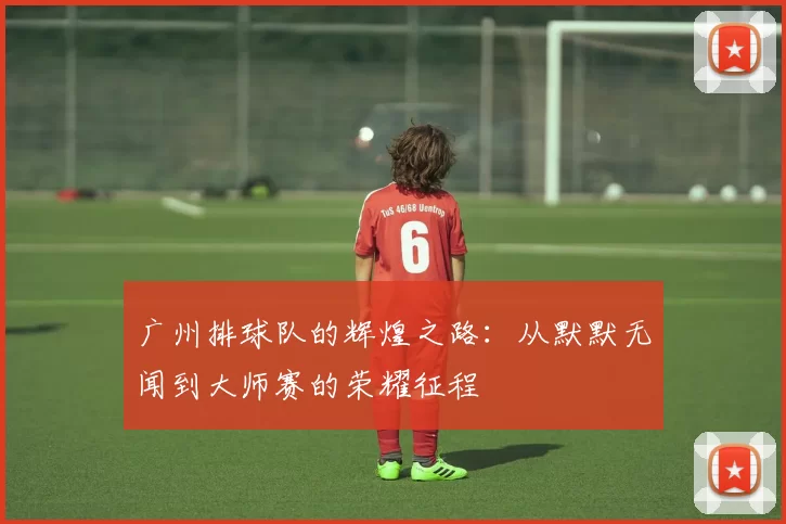广州排球队的辉煌之路：从默默无闻到大师赛的荣耀征程