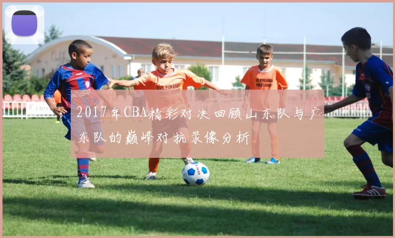 2017年CBA精彩对决回顾山东队与广东队的巅峰对抗录像分析