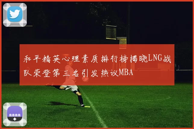 和平精英心理素质排行榜揭晓LNG战队荣登第三名引发热议MBA