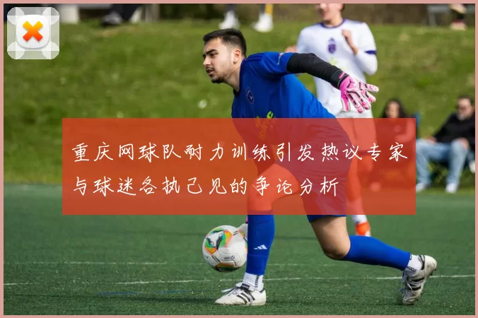 重庆网球队耐力训练引发热议专家与球迷各执己见的争论分析