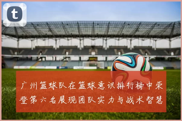 广州篮球队在篮球意识排行榜中荣登第六名展现团队实力与战术智慧MBA